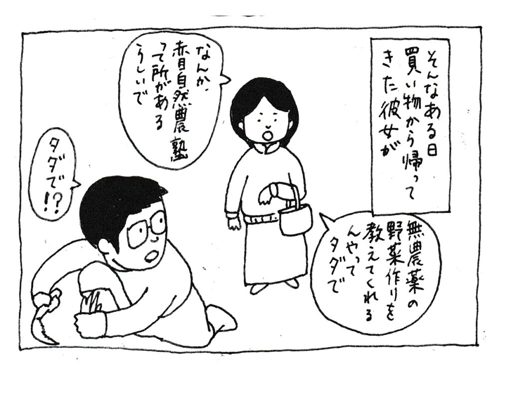 そんなある日買い物から帰ってきた彼女が
「なんか、赤目自然農塾って所があるらしいで」
「無農薬の野菜作りを教えてくれるんやって・・・タダで」
「タダで！？」