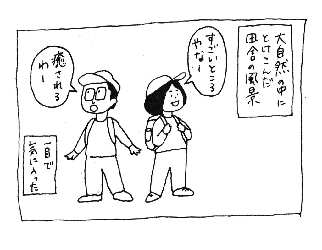 大自然の中にとけこんだ田舎の風景
「すごい所やな～」
「癒されるわー」
一目で気に入った