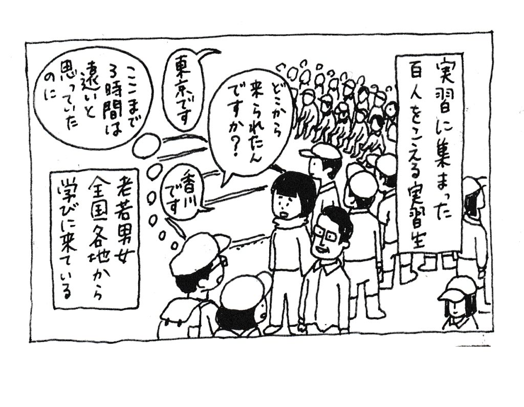 実習に集まった百人をこえる実習生
「どこから来られたんですか」
「東京です」
「香川です」
(ここまで3時間は遠いと思っていたのに)
老若男女全国各地から学びに来ている