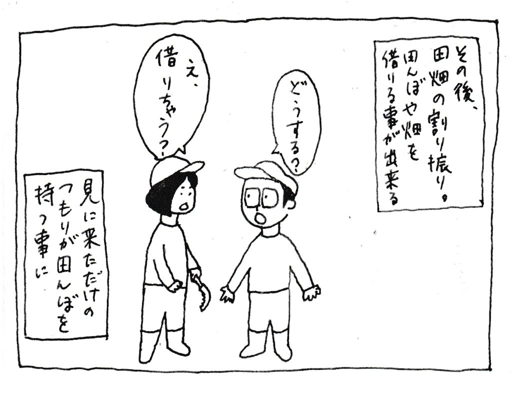 その後、田畑の割り振り。
田んぼや畑を借りることが出来る
「どうする？」
「え、借りちゃう？」
見に来ただけのつもりが田んぼを持つことに