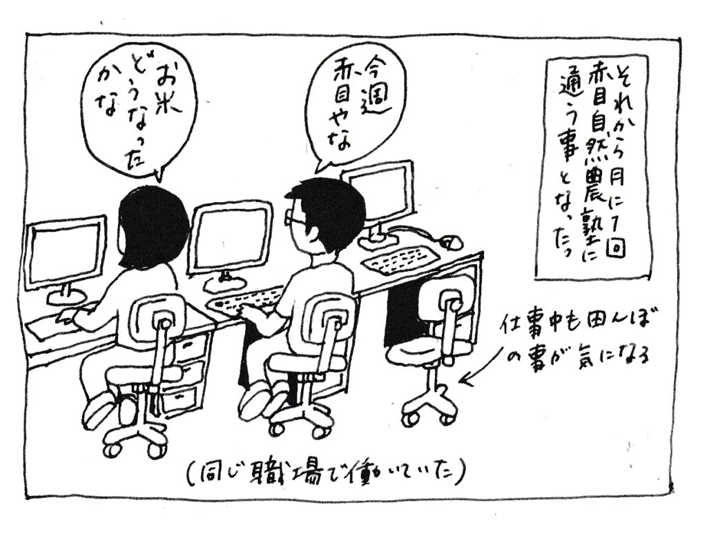 それから月に1回赤目自然農塾に通う事となった
「今週赤目やな」
「お米どうなったかな」
(仕事中も田んぼの事が気になる)
(同じ職場で働いていた)