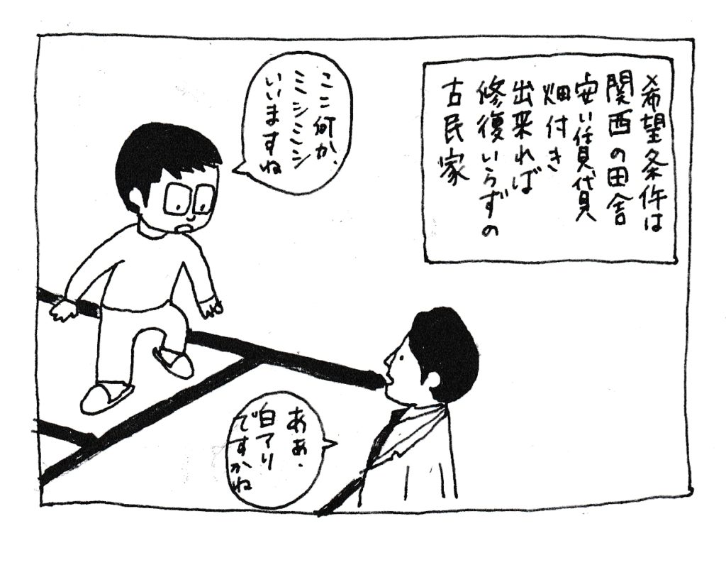 希望条件は
関西の田舎
安い賃貸
畑付き
出来れば修復要らずの古民家
「ここ何かミシミシいいますね」
「シロアリですかね」